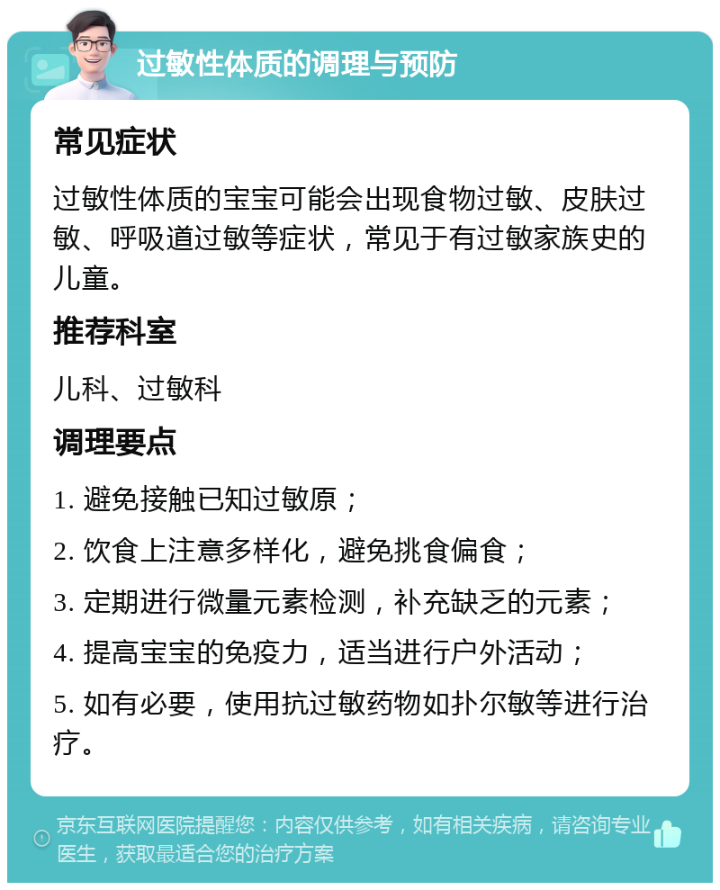 过敏性体质的调理与预防 常见症状 过敏性体质的宝宝可能会出现食物过敏、皮肤过敏、呼吸道过敏等症状，常见于有过敏家族史的儿童。 推荐科室 儿科、过敏科 调理要点 1. 避免接触已知过敏原； 2. 饮食上注意多样化，避免挑食偏食； 3. 定期进行微量元素检测，补充缺乏的元素； 4. 提高宝宝的免疫力，适当进行户外活动； 5. 如有必要，使用抗过敏药物如扑尔敏等进行治疗。