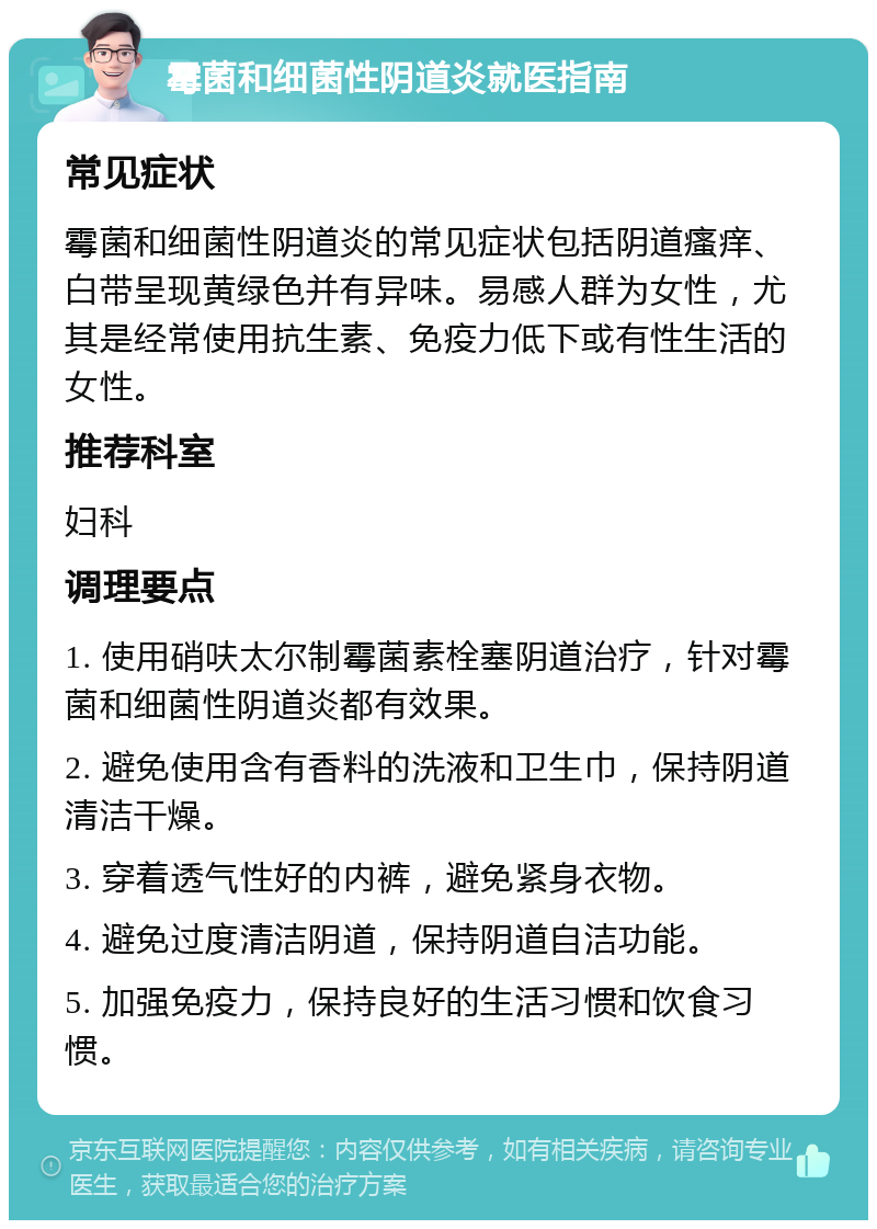 霉菌和细菌性阴道炎就医指南 常见症状 霉菌和细菌性阴道炎的常见症状包括阴道瘙痒、白带呈现黄绿色并有异味。易感人群为女性，尤其是经常使用抗生素、免疫力低下或有性生活的女性。 推荐科室 妇科 调理要点 1. 使用硝呋太尔制霉菌素栓塞阴道治疗，针对霉菌和细菌性阴道炎都有效果。 2. 避免使用含有香料的洗液和卫生巾，保持阴道清洁干燥。 3. 穿着透气性好的内裤，避免紧身衣物。 4. 避免过度清洁阴道，保持阴道自洁功能。 5. 加强免疫力，保持良好的生活习惯和饮食习惯。