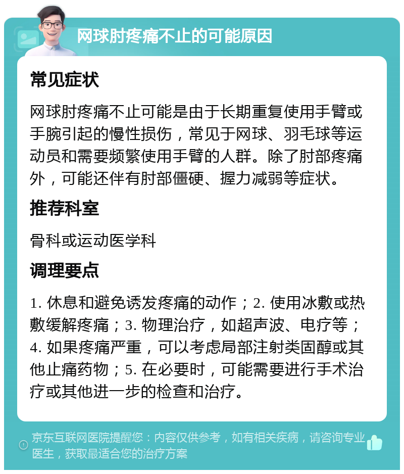 网球肘疼痛不止的可能原因 常见症状 网球肘疼痛不止可能是由于长期重复使用手臂或手腕引起的慢性损伤，常见于网球、羽毛球等运动员和需要频繁使用手臂的人群。除了肘部疼痛外，可能还伴有肘部僵硬、握力减弱等症状。 推荐科室 骨科或运动医学科 调理要点 1. 休息和避免诱发疼痛的动作；2. 使用冰敷或热敷缓解疼痛；3. 物理治疗，如超声波、电疗等；4. 如果疼痛严重，可以考虑局部注射类固醇或其他止痛药物；5. 在必要时，可能需要进行手术治疗或其他进一步的检查和治疗。