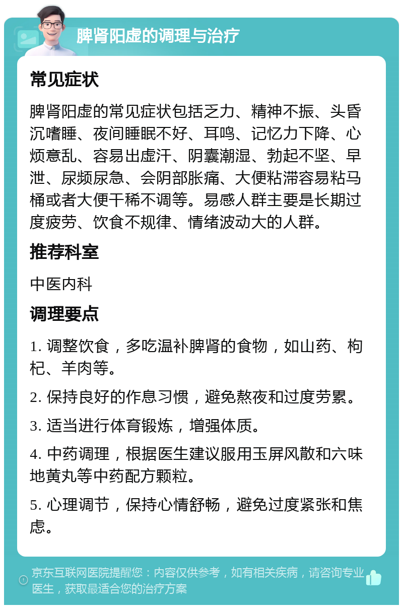 脾肾阳虚的调理与治疗 常见症状 脾肾阳虚的常见症状包括乏力、精神不振、头昏沉嗜睡、夜间睡眠不好、耳鸣、记忆力下降、心烦意乱、容易出虚汗、阴囊潮湿、勃起不坚、早泄、尿频尿急、会阴部胀痛、大便粘滞容易粘马桶或者大便干稀不调等。易感人群主要是长期过度疲劳、饮食不规律、情绪波动大的人群。 推荐科室 中医内科 调理要点 1. 调整饮食，多吃温补脾肾的食物，如山药、枸杞、羊肉等。 2. 保持良好的作息习惯，避免熬夜和过度劳累。 3. 适当进行体育锻炼，增强体质。 4. 中药调理，根据医生建议服用玉屏风散和六味地黄丸等中药配方颗粒。 5. 心理调节，保持心情舒畅，避免过度紧张和焦虑。