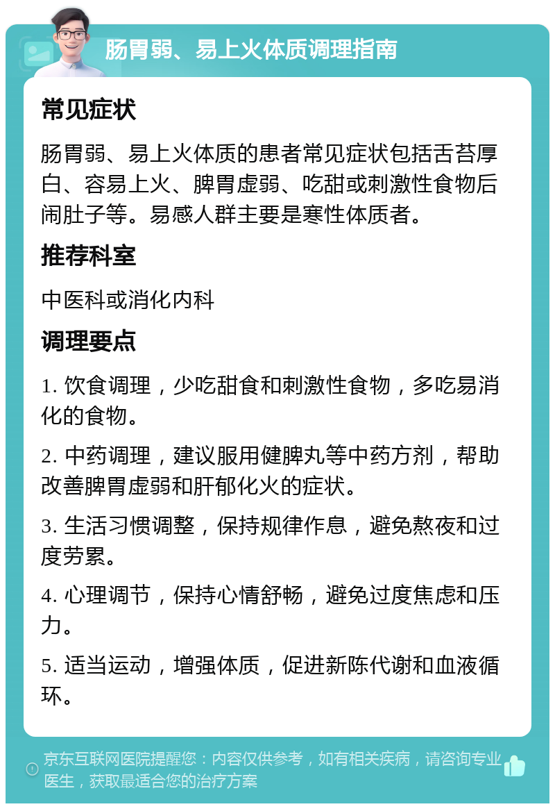 肠胃弱、易上火体质调理指南 常见症状 肠胃弱、易上火体质的患者常见症状包括舌苔厚白、容易上火、脾胃虚弱、吃甜或刺激性食物后闹肚子等。易感人群主要是寒性体质者。 推荐科室 中医科或消化内科 调理要点 1. 饮食调理，少吃甜食和刺激性食物，多吃易消化的食物。 2. 中药调理，建议服用健脾丸等中药方剂，帮助改善脾胃虚弱和肝郁化火的症状。 3. 生活习惯调整，保持规律作息，避免熬夜和过度劳累。 4. 心理调节，保持心情舒畅，避免过度焦虑和压力。 5. 适当运动，增强体质，促进新陈代谢和血液循环。