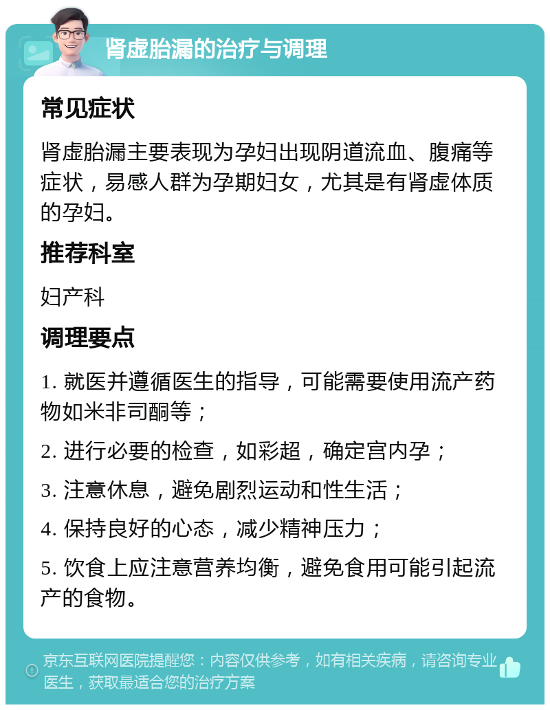 肾虚胎漏的治疗与调理 常见症状 肾虚胎漏主要表现为孕妇出现阴道流血、腹痛等症状，易感人群为孕期妇女，尤其是有肾虚体质的孕妇。 推荐科室 妇产科 调理要点 1. 就医并遵循医生的指导，可能需要使用流产药物如米非司酮等； 2. 进行必要的检查，如彩超，确定宫内孕； 3. 注意休息，避免剧烈运动和性生活； 4. 保持良好的心态，减少精神压力； 5. 饮食上应注意营养均衡，避免食用可能引起流产的食物。