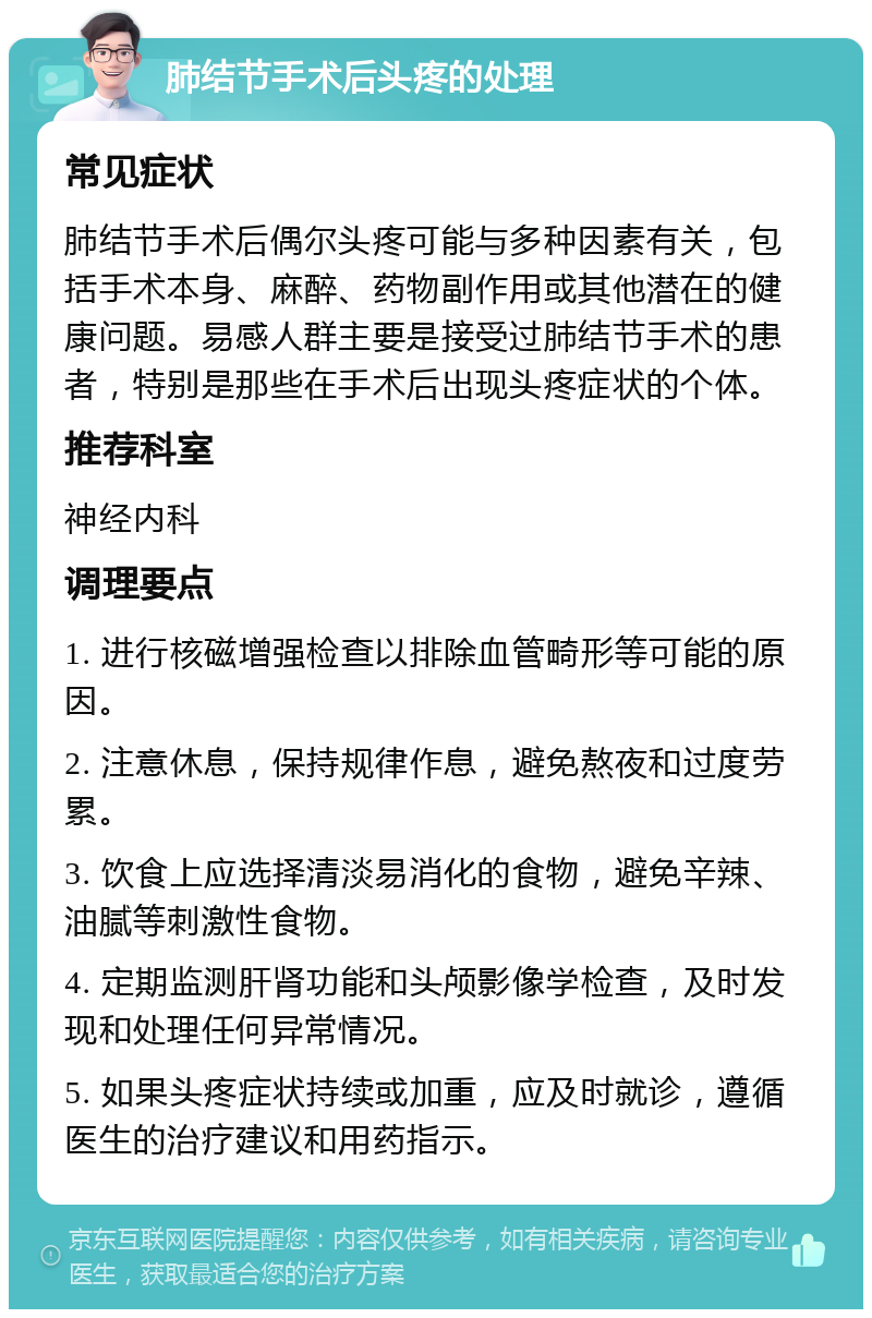 肺结节手术后头疼的处理 常见症状 肺结节手术后偶尔头疼可能与多种因素有关，包括手术本身、麻醉、药物副作用或其他潜在的健康问题。易感人群主要是接受过肺结节手术的患者，特别是那些在手术后出现头疼症状的个体。 推荐科室 神经内科 调理要点 1. 进行核磁增强检查以排除血管畸形等可能的原因。 2. 注意休息，保持规律作息，避免熬夜和过度劳累。 3. 饮食上应选择清淡易消化的食物，避免辛辣、油腻等刺激性食物。 4. 定期监测肝肾功能和头颅影像学检查，及时发现和处理任何异常情况。 5. 如果头疼症状持续或加重，应及时就诊，遵循医生的治疗建议和用药指示。