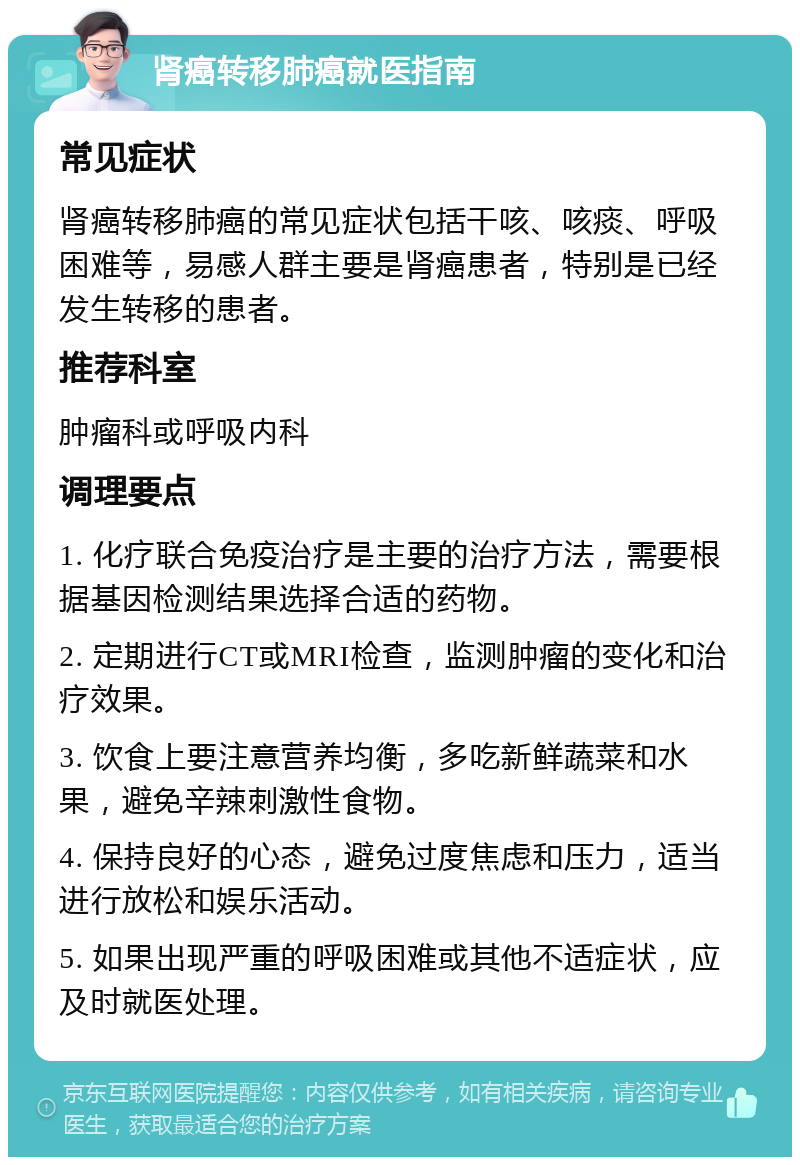 肾癌转移肺癌就医指南 常见症状 肾癌转移肺癌的常见症状包括干咳、咳痰、呼吸困难等，易感人群主要是肾癌患者，特别是已经发生转移的患者。 推荐科室 肿瘤科或呼吸内科 调理要点 1. 化疗联合免疫治疗是主要的治疗方法，需要根据基因检测结果选择合适的药物。 2. 定期进行CT或MRI检查，监测肿瘤的变化和治疗效果。 3. 饮食上要注意营养均衡，多吃新鲜蔬菜和水果，避免辛辣刺激性食物。 4. 保持良好的心态，避免过度焦虑和压力，适当进行放松和娱乐活动。 5. 如果出现严重的呼吸困难或其他不适症状，应及时就医处理。