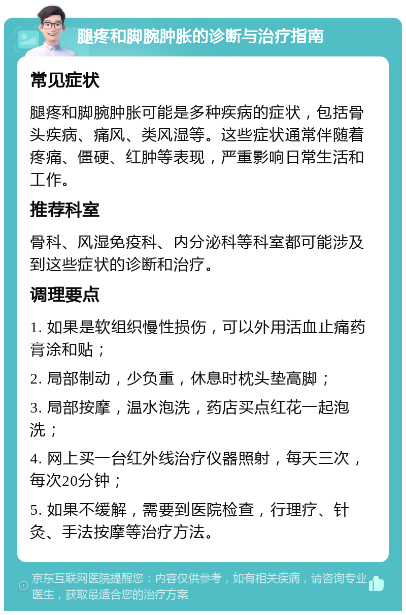 腿疼和脚腕肿胀的诊断与治疗指南 常见症状 腿疼和脚腕肿胀可能是多种疾病的症状，包括骨头疾病、痛风、类风湿等。这些症状通常伴随着疼痛、僵硬、红肿等表现，严重影响日常生活和工作。 推荐科室 骨科、风湿免疫科、内分泌科等科室都可能涉及到这些症状的诊断和治疗。 调理要点 1. 如果是软组织慢性损伤，可以外用活血止痛药膏涂和贴； 2. 局部制动，少负重，休息时枕头垫高脚； 3. 局部按摩，温水泡洗，药店买点红花一起泡洗； 4. 网上买一台红外线治疗仪器照射，每天三次，每次20分钟； 5. 如果不缓解，需要到医院检查，行理疗、针灸、手法按摩等治疗方法。