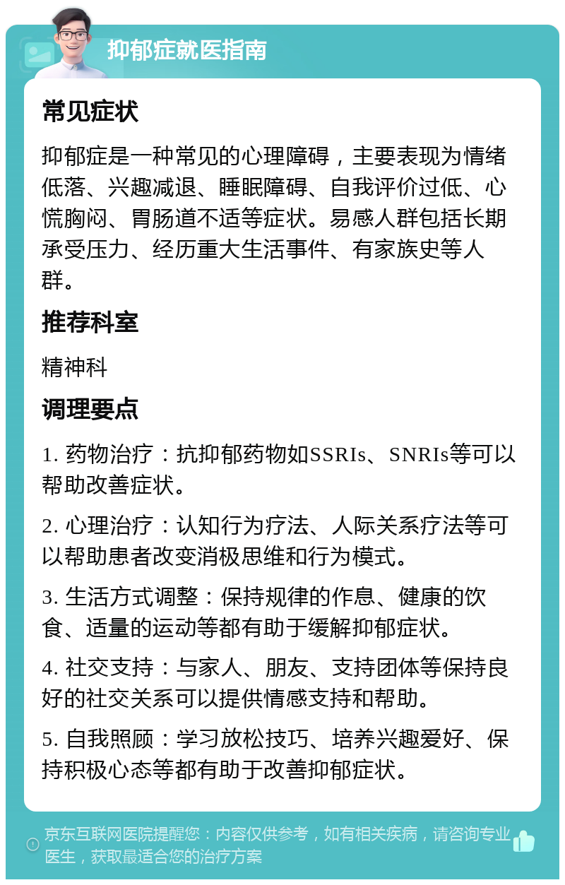 抑郁症就医指南 常见症状 抑郁症是一种常见的心理障碍，主要表现为情绪低落、兴趣减退、睡眠障碍、自我评价过低、心慌胸闷、胃肠道不适等症状。易感人群包括长期承受压力、经历重大生活事件、有家族史等人群。 推荐科室 精神科 调理要点 1. 药物治疗：抗抑郁药物如SSRIs、SNRIs等可以帮助改善症状。 2. 心理治疗：认知行为疗法、人际关系疗法等可以帮助患者改变消极思维和行为模式。 3. 生活方式调整：保持规律的作息、健康的饮食、适量的运动等都有助于缓解抑郁症状。 4. 社交支持：与家人、朋友、支持团体等保持良好的社交关系可以提供情感支持和帮助。 5. 自我照顾：学习放松技巧、培养兴趣爱好、保持积极心态等都有助于改善抑郁症状。