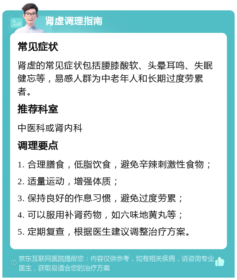 肾虚调理指南 常见症状 肾虚的常见症状包括腰膝酸软、头晕耳鸣、失眠健忘等，易感人群为中老年人和长期过度劳累者。 推荐科室 中医科或肾内科 调理要点 1. 合理膳食，低脂饮食，避免辛辣刺激性食物； 2. 适量运动，增强体质； 3. 保持良好的作息习惯，避免过度劳累； 4. 可以服用补肾药物，如六味地黄丸等； 5. 定期复查，根据医生建议调整治疗方案。