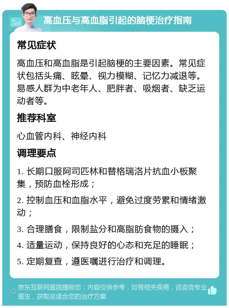 高血压与高血脂引起的脑梗治疗指南 常见症状 高血压和高血脂是引起脑梗的主要因素。常见症状包括头痛、眩晕、视力模糊、记忆力减退等。易感人群为中老年人、肥胖者、吸烟者、缺乏运动者等。 推荐科室 心血管内科、神经内科 调理要点 1. 长期口服阿司匹林和替格瑞洛片抗血小板聚集，预防血栓形成； 2. 控制血压和血脂水平，避免过度劳累和情绪激动； 3. 合理膳食，限制盐分和高脂肪食物的摄入； 4. 适量运动，保持良好的心态和充足的睡眠； 5. 定期复查，遵医嘱进行治疗和调理。