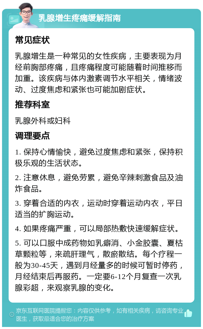 乳腺增生疼痛缓解指南 常见症状 乳腺增生是一种常见的女性疾病，主要表现为月经前胸部疼痛，且疼痛程度可能随着时间推移而加重。该疾病与体内激素调节水平相关，情绪波动、过度焦虑和紧张也可能加剧症状。 推荐科室 乳腺外科或妇科 调理要点 1. 保持心情愉快，避免过度焦虑和紧张，保持积极乐观的生活状态。 2. 注意休息，避免劳累，避免辛辣刺激食品及油炸食品。 3. 穿着合适的内衣，运动时穿着运动内衣，平日适当的扩胸运动。 4. 如果疼痛严重，可以局部热敷快速缓解症状。 5. 可以口服中成药物如乳癖消、小金胶囊、夏枯草颗粒等，来疏肝理气，散瘀散结。每个疗程一般为30-45天，遇到月经量多的时候可暂时停药，月经结束后再服药。一定要6-12个月复查一次乳腺彩超，来观察乳腺的变化。