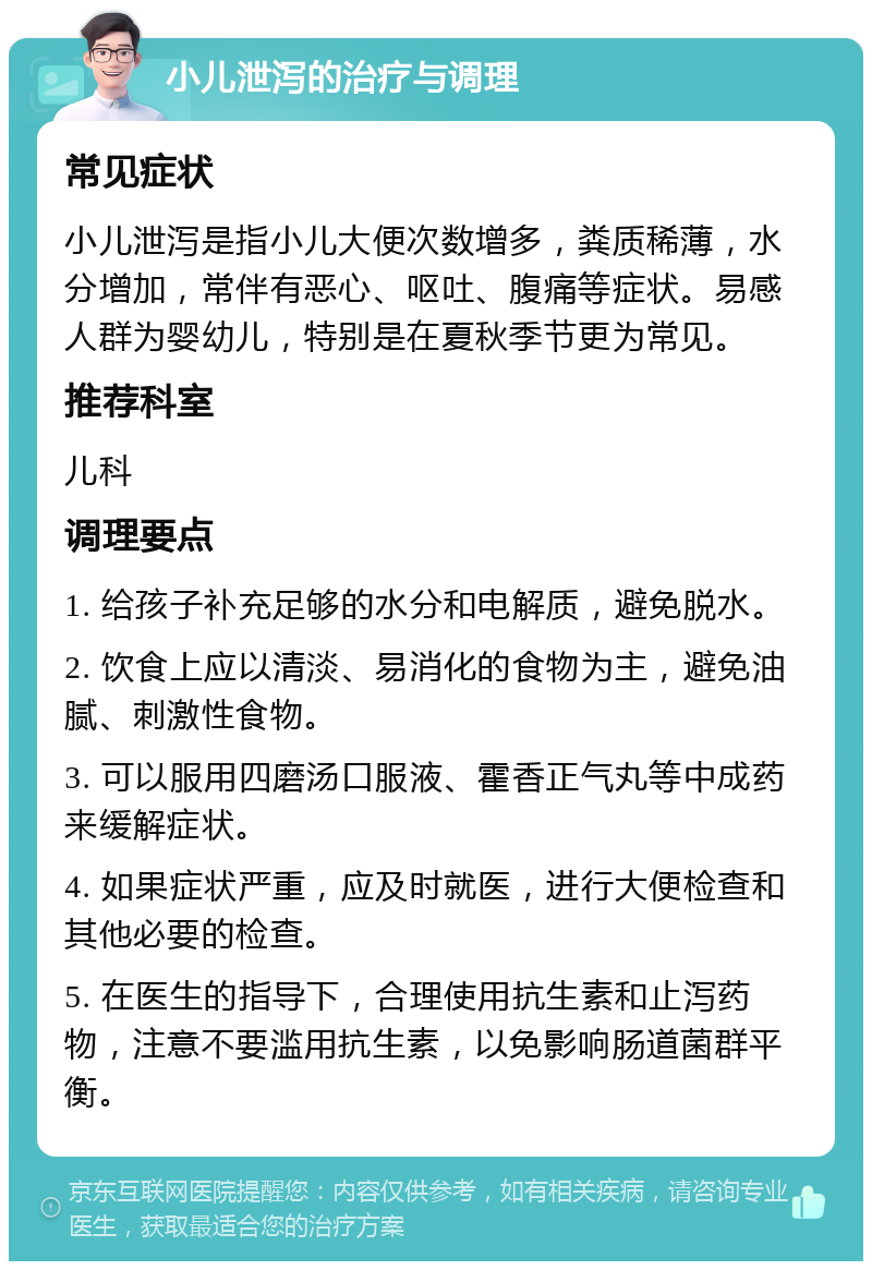 小儿泄泻的治疗与调理 常见症状 小儿泄泻是指小儿大便次数增多，粪质稀薄，水分增加，常伴有恶心、呕吐、腹痛等症状。易感人群为婴幼儿，特别是在夏秋季节更为常见。 推荐科室 儿科 调理要点 1. 给孩子补充足够的水分和电解质，避免脱水。 2. 饮食上应以清淡、易消化的食物为主，避免油腻、刺激性食物。 3. 可以服用四磨汤口服液、霍香正气丸等中成药来缓解症状。 4. 如果症状严重，应及时就医，进行大便检查和其他必要的检查。 5. 在医生的指导下，合理使用抗生素和止泻药物，注意不要滥用抗生素，以免影响肠道菌群平衡。