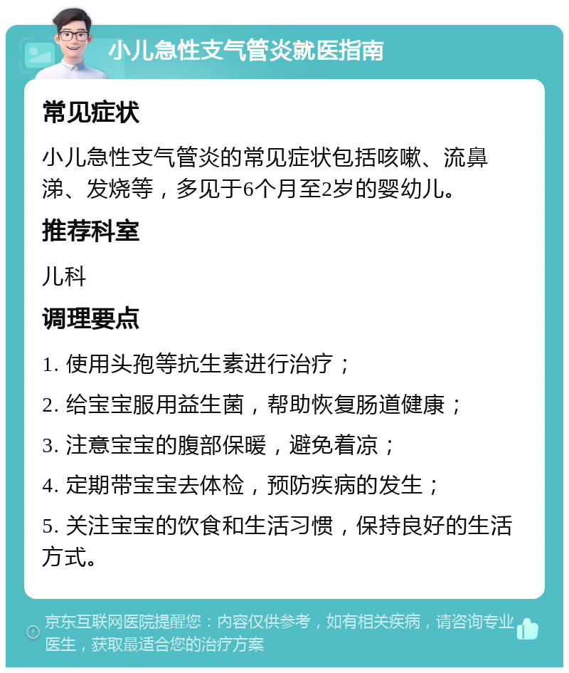 小儿急性支气管炎就医指南 常见症状 小儿急性支气管炎的常见症状包括咳嗽、流鼻涕、发烧等，多见于6个月至2岁的婴幼儿。 推荐科室 儿科 调理要点 1. 使用头孢等抗生素进行治疗； 2. 给宝宝服用益生菌，帮助恢复肠道健康； 3. 注意宝宝的腹部保暖，避免着凉； 4. 定期带宝宝去体检，预防疾病的发生； 5. 关注宝宝的饮食和生活习惯，保持良好的生活方式。