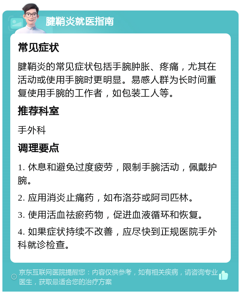 腱鞘炎就医指南 常见症状 腱鞘炎的常见症状包括手腕肿胀、疼痛，尤其在活动或使用手腕时更明显。易感人群为长时间重复使用手腕的工作者，如包装工人等。 推荐科室 手外科 调理要点 1. 休息和避免过度疲劳，限制手腕活动，佩戴护腕。 2. 应用消炎止痛药，如布洛芬或阿司匹林。 3. 使用活血祛瘀药物，促进血液循环和恢复。 4. 如果症状持续不改善，应尽快到正规医院手外科就诊检查。