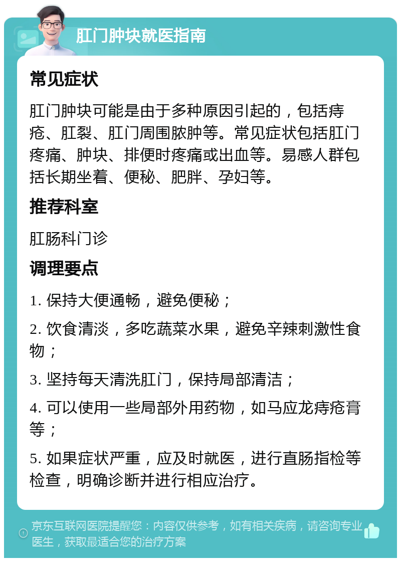 肛门肿块就医指南 常见症状 肛门肿块可能是由于多种原因引起的，包括痔疮、肛裂、肛门周围脓肿等。常见症状包括肛门疼痛、肿块、排便时疼痛或出血等。易感人群包括长期坐着、便秘、肥胖、孕妇等。 推荐科室 肛肠科门诊 调理要点 1. 保持大便通畅，避免便秘； 2. 饮食清淡，多吃蔬菜水果，避免辛辣刺激性食物； 3. 坚持每天清洗肛门，保持局部清洁； 4. 可以使用一些局部外用药物，如马应龙痔疮膏等； 5. 如果症状严重，应及时就医，进行直肠指检等检查，明确诊断并进行相应治疗。