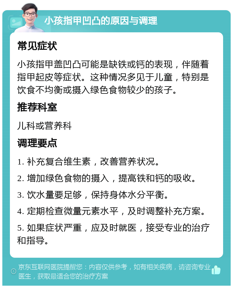 小孩指甲凹凸的原因与调理 常见症状 小孩指甲盖凹凸可能是缺铁或钙的表现，伴随着指甲起皮等症状。这种情况多见于儿童，特别是饮食不均衡或摄入绿色食物较少的孩子。 推荐科室 儿科或营养科 调理要点 1. 补充复合维生素，改善营养状况。 2. 增加绿色食物的摄入，提高铁和钙的吸收。 3. 饮水量要足够，保持身体水分平衡。 4. 定期检查微量元素水平，及时调整补充方案。 5. 如果症状严重，应及时就医，接受专业的治疗和指导。