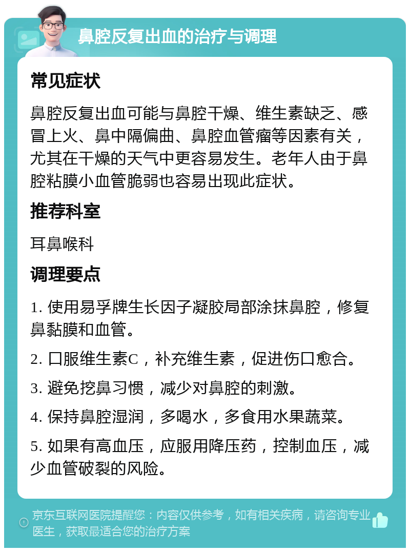 鼻腔反复出血的治疗与调理 常见症状 鼻腔反复出血可能与鼻腔干燥、维生素缺乏、感冒上火、鼻中隔偏曲、鼻腔血管瘤等因素有关，尤其在干燥的天气中更容易发生。老年人由于鼻腔粘膜小血管脆弱也容易出现此症状。 推荐科室 耳鼻喉科 调理要点 1. 使用易孚牌生长因子凝胶局部涂抹鼻腔，修复鼻黏膜和血管。 2. 口服维生素C，补充维生素，促进伤口愈合。 3. 避免挖鼻习惯，减少对鼻腔的刺激。 4. 保持鼻腔湿润，多喝水，多食用水果蔬菜。 5. 如果有高血压，应服用降压药，控制血压，减少血管破裂的风险。