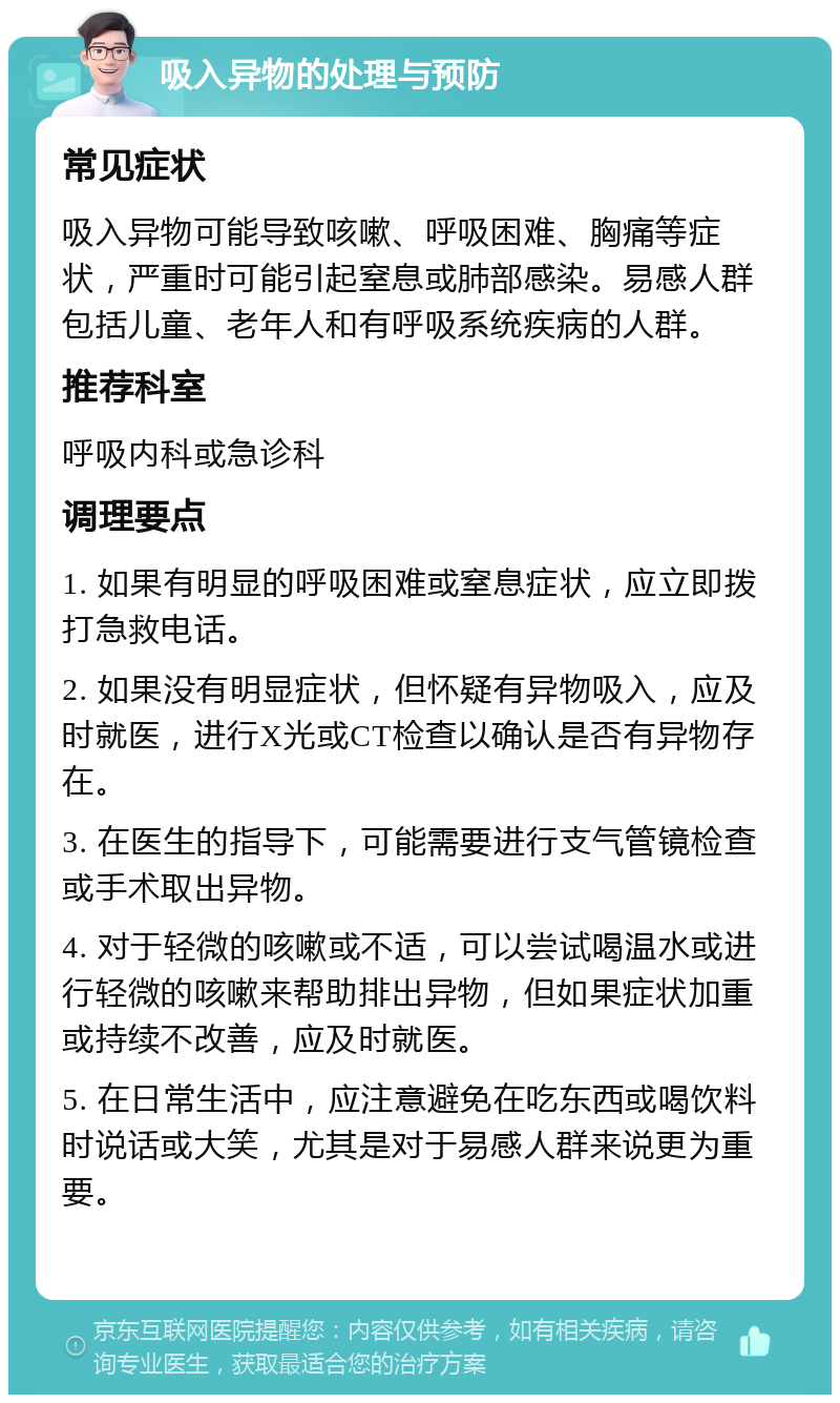 吸入异物的处理与预防 常见症状 吸入异物可能导致咳嗽、呼吸困难、胸痛等症状，严重时可能引起窒息或肺部感染。易感人群包括儿童、老年人和有呼吸系统疾病的人群。 推荐科室 呼吸内科或急诊科 调理要点 1. 如果有明显的呼吸困难或窒息症状，应立即拨打急救电话。 2. 如果没有明显症状，但怀疑有异物吸入，应及时就医，进行X光或CT检查以确认是否有异物存在。 3. 在医生的指导下，可能需要进行支气管镜检查或手术取出异物。 4. 对于轻微的咳嗽或不适，可以尝试喝温水或进行轻微的咳嗽来帮助排出异物，但如果症状加重或持续不改善，应及时就医。 5. 在日常生活中，应注意避免在吃东西或喝饮料时说话或大笑，尤其是对于易感人群来说更为重要。