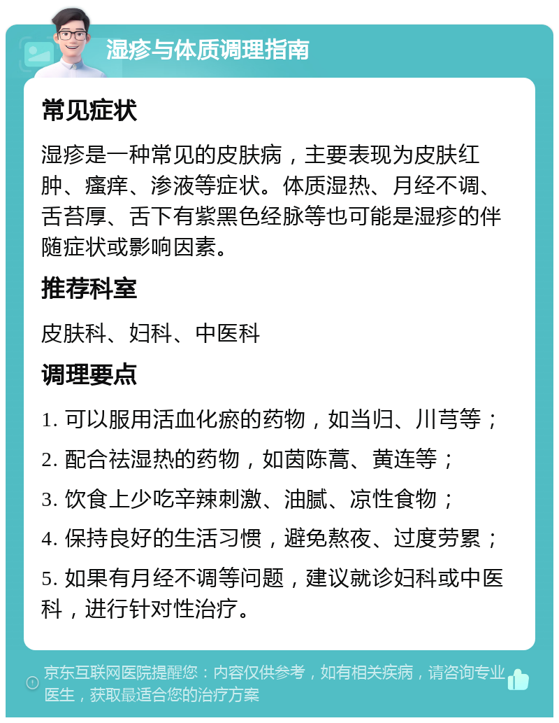 湿疹与体质调理指南 常见症状 湿疹是一种常见的皮肤病，主要表现为皮肤红肿、瘙痒、渗液等症状。体质湿热、月经不调、舌苔厚、舌下有紫黑色经脉等也可能是湿疹的伴随症状或影响因素。 推荐科室 皮肤科、妇科、中医科 调理要点 1. 可以服用活血化瘀的药物，如当归、川芎等； 2. 配合祛湿热的药物，如茵陈蒿、黄连等； 3. 饮食上少吃辛辣刺激、油腻、凉性食物； 4. 保持良好的生活习惯，避免熬夜、过度劳累； 5. 如果有月经不调等问题，建议就诊妇科或中医科，进行针对性治疗。