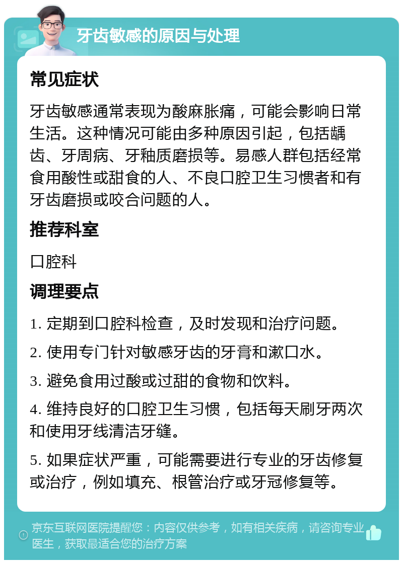 牙齿敏感的原因与处理 常见症状 牙齿敏感通常表现为酸麻胀痛，可能会影响日常生活。这种情况可能由多种原因引起，包括龋齿、牙周病、牙釉质磨损等。易感人群包括经常食用酸性或甜食的人、不良口腔卫生习惯者和有牙齿磨损或咬合问题的人。 推荐科室 口腔科 调理要点 1. 定期到口腔科检查，及时发现和治疗问题。 2. 使用专门针对敏感牙齿的牙膏和漱口水。 3. 避免食用过酸或过甜的食物和饮料。 4. 维持良好的口腔卫生习惯，包括每天刷牙两次和使用牙线清洁牙缝。 5. 如果症状严重，可能需要进行专业的牙齿修复或治疗，例如填充、根管治疗或牙冠修复等。