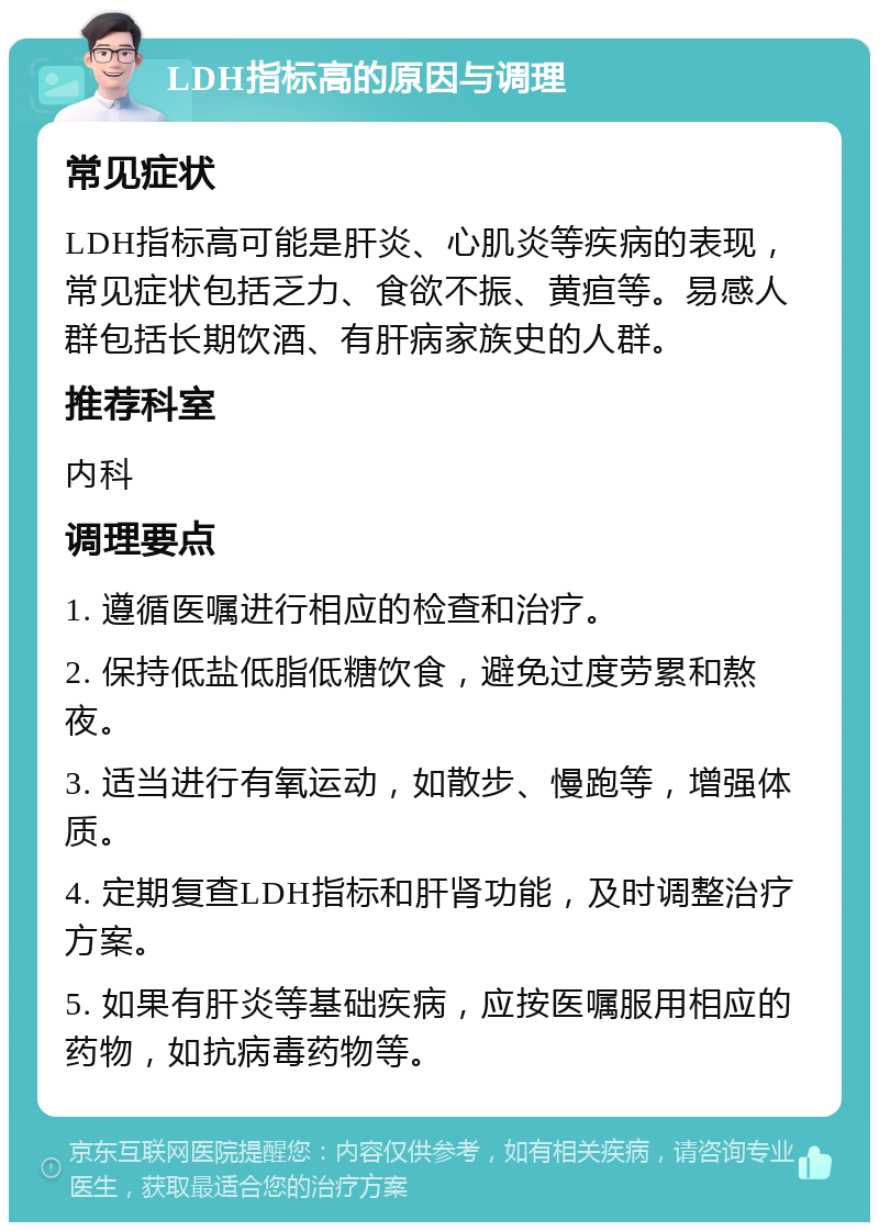 LDH指标高的原因与调理 常见症状 LDH指标高可能是肝炎、心肌炎等疾病的表现，常见症状包括乏力、食欲不振、黄疸等。易感人群包括长期饮酒、有肝病家族史的人群。 推荐科室 内科 调理要点 1. 遵循医嘱进行相应的检查和治疗。 2. 保持低盐低脂低糖饮食，避免过度劳累和熬夜。 3. 适当进行有氧运动，如散步、慢跑等，增强体质。 4. 定期复查LDH指标和肝肾功能，及时调整治疗方案。 5. 如果有肝炎等基础疾病，应按医嘱服用相应的药物，如抗病毒药物等。