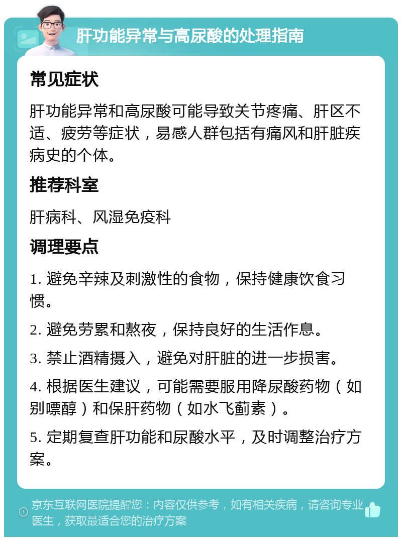 肝功能异常与高尿酸的处理指南 常见症状 肝功能异常和高尿酸可能导致关节疼痛、肝区不适、疲劳等症状，易感人群包括有痛风和肝脏疾病史的个体。 推荐科室 肝病科、风湿免疫科 调理要点 1. 避免辛辣及刺激性的食物，保持健康饮食习惯。 2. 避免劳累和熬夜，保持良好的生活作息。 3. 禁止酒精摄入，避免对肝脏的进一步损害。 4. 根据医生建议，可能需要服用降尿酸药物（如别嘌醇）和保肝药物（如水飞蓟素）。 5. 定期复查肝功能和尿酸水平，及时调整治疗方案。