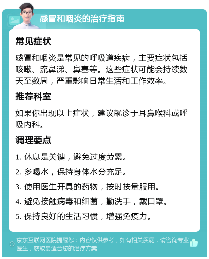 感冒和咽炎的治疗指南 常见症状 感冒和咽炎是常见的呼吸道疾病，主要症状包括咳嗽、流鼻涕、鼻塞等。这些症状可能会持续数天至数周，严重影响日常生活和工作效率。 推荐科室 如果你出现以上症状，建议就诊于耳鼻喉科或呼吸内科。 调理要点 1. 休息是关键，避免过度劳累。 2. 多喝水，保持身体水分充足。 3. 使用医生开具的药物，按时按量服用。 4. 避免接触病毒和细菌，勤洗手，戴口罩。 5. 保持良好的生活习惯，增强免疫力。