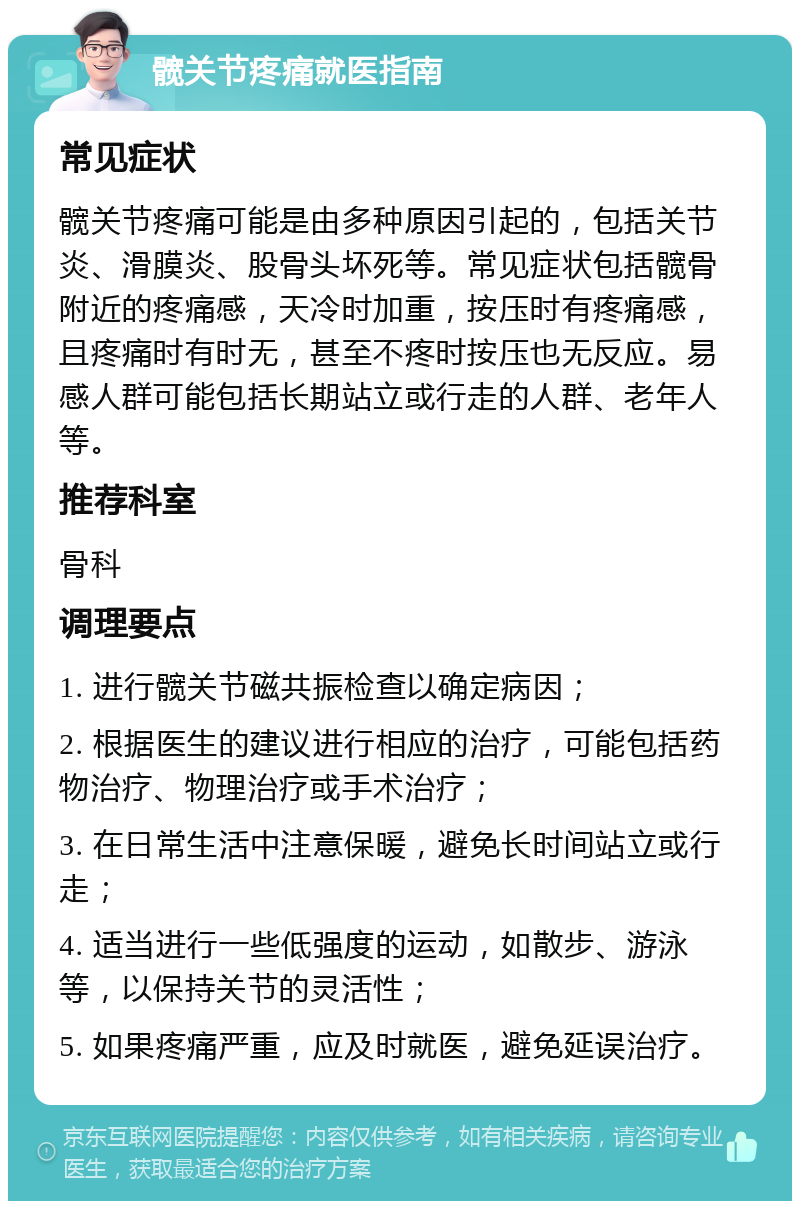 髋关节疼痛就医指南 常见症状 髋关节疼痛可能是由多种原因引起的，包括关节炎、滑膜炎、股骨头坏死等。常见症状包括髋骨附近的疼痛感，天冷时加重，按压时有疼痛感，且疼痛时有时无，甚至不疼时按压也无反应。易感人群可能包括长期站立或行走的人群、老年人等。 推荐科室 骨科 调理要点 1. 进行髋关节磁共振检查以确定病因； 2. 根据医生的建议进行相应的治疗，可能包括药物治疗、物理治疗或手术治疗； 3. 在日常生活中注意保暖，避免长时间站立或行走； 4. 适当进行一些低强度的运动，如散步、游泳等，以保持关节的灵活性； 5. 如果疼痛严重，应及时就医，避免延误治疗。