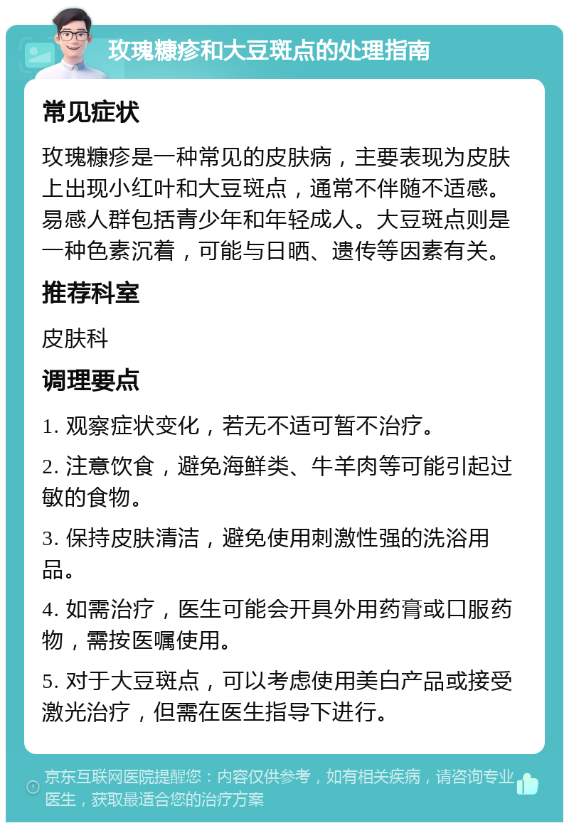 玫瑰糠疹和大豆斑点的处理指南 常见症状 玫瑰糠疹是一种常见的皮肤病，主要表现为皮肤上出现小红叶和大豆斑点，通常不伴随不适感。易感人群包括青少年和年轻成人。大豆斑点则是一种色素沉着，可能与日晒、遗传等因素有关。 推荐科室 皮肤科 调理要点 1. 观察症状变化，若无不适可暂不治疗。 2. 注意饮食，避免海鲜类、牛羊肉等可能引起过敏的食物。 3. 保持皮肤清洁，避免使用刺激性强的洗浴用品。 4. 如需治疗，医生可能会开具外用药膏或口服药物，需按医嘱使用。 5. 对于大豆斑点，可以考虑使用美白产品或接受激光治疗，但需在医生指导下进行。