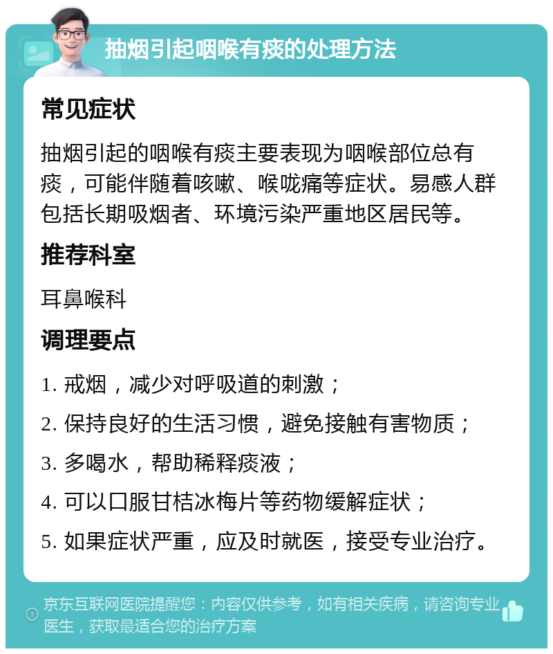 抽烟引起咽喉有痰的处理方法 常见症状 抽烟引起的咽喉有痰主要表现为咽喉部位总有痰，可能伴随着咳嗽、喉咙痛等症状。易感人群包括长期吸烟者、环境污染严重地区居民等。 推荐科室 耳鼻喉科 调理要点 1. 戒烟，减少对呼吸道的刺激； 2. 保持良好的生活习惯，避免接触有害物质； 3. 多喝水，帮助稀释痰液； 4. 可以口服甘桔冰梅片等药物缓解症状； 5. 如果症状严重，应及时就医，接受专业治疗。