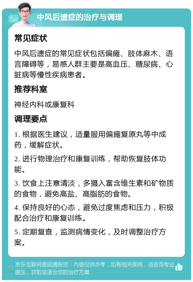 中风后遗症的治疗与调理 常见症状 中风后遗症的常见症状包括偏瘫、肢体麻木、语言障碍等，易感人群主要是高血压、糖尿病、心脏病等慢性疾病患者。 推荐科室 神经内科或康复科 调理要点 1. 根据医生建议，适量服用偏瘫复原丸等中成药，缓解症状。 2. 进行物理治疗和康复训练，帮助恢复肢体功能。 3. 饮食上注意清淡，多摄入富含维生素和矿物质的食物，避免高盐、高脂肪的食物。 4. 保持良好的心态，避免过度焦虑和压力，积极配合治疗和康复训练。 5. 定期复查，监测病情变化，及时调整治疗方案。