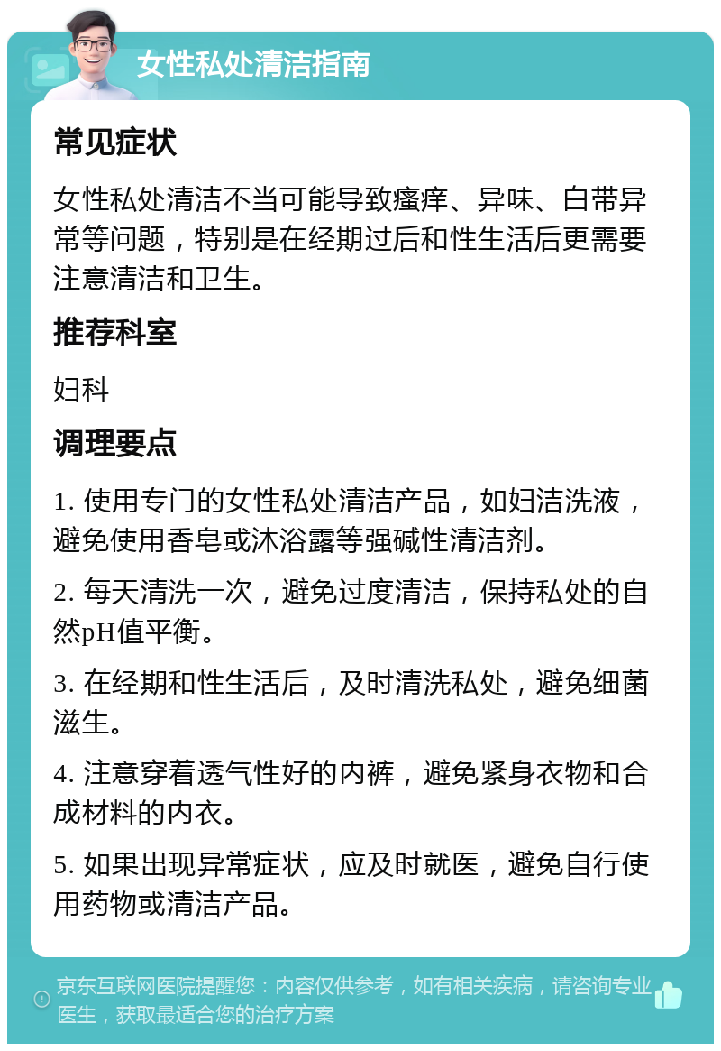 女性私处清洁指南 常见症状 女性私处清洁不当可能导致瘙痒、异味、白带异常等问题，特别是在经期过后和性生活后更需要注意清洁和卫生。 推荐科室 妇科 调理要点 1. 使用专门的女性私处清洁产品，如妇洁洗液，避免使用香皂或沐浴露等强碱性清洁剂。 2. 每天清洗一次，避免过度清洁，保持私处的自然pH值平衡。 3. 在经期和性生活后，及时清洗私处，避免细菌滋生。 4. 注意穿着透气性好的内裤，避免紧身衣物和合成材料的内衣。 5. 如果出现异常症状，应及时就医，避免自行使用药物或清洁产品。