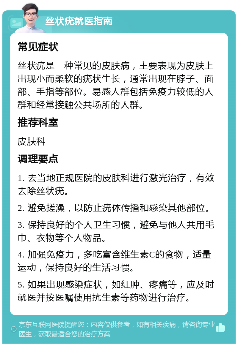 丝状疣就医指南 常见症状 丝状疣是一种常见的皮肤病，主要表现为皮肤上出现小而柔软的疣状生长，通常出现在脖子、面部、手指等部位。易感人群包括免疫力较低的人群和经常接触公共场所的人群。 推荐科室 皮肤科 调理要点 1. 去当地正规医院的皮肤科进行激光治疗，有效去除丝状疣。 2. 避免搓澡，以防止疣体传播和感染其他部位。 3. 保持良好的个人卫生习惯，避免与他人共用毛巾、衣物等个人物品。 4. 加强免疫力，多吃富含维生素C的食物，适量运动，保持良好的生活习惯。 5. 如果出现感染症状，如红肿、疼痛等，应及时就医并按医嘱使用抗生素等药物进行治疗。