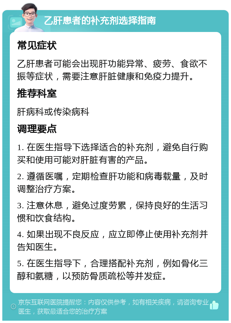 乙肝患者的补充剂选择指南 常见症状 乙肝患者可能会出现肝功能异常、疲劳、食欲不振等症状，需要注意肝脏健康和免疫力提升。 推荐科室 肝病科或传染病科 调理要点 1. 在医生指导下选择适合的补充剂，避免自行购买和使用可能对肝脏有害的产品。 2. 遵循医嘱，定期检查肝功能和病毒载量，及时调整治疗方案。 3. 注意休息，避免过度劳累，保持良好的生活习惯和饮食结构。 4. 如果出现不良反应，应立即停止使用补充剂并告知医生。 5. 在医生指导下，合理搭配补充剂，例如骨化三醇和氨糖，以预防骨质疏松等并发症。