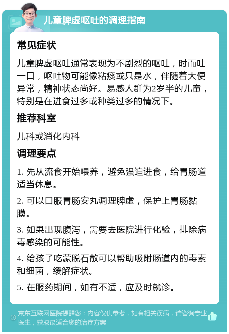 儿童脾虚呕吐的调理指南 常见症状 儿童脾虚呕吐通常表现为不剧烈的呕吐，时而吐一口，呕吐物可能像粘痰或只是水，伴随着大便异常，精神状态尚好。易感人群为2岁半的儿童，特别是在进食过多或种类过多的情况下。 推荐科室 儿科或消化内科 调理要点 1. 先从流食开始喂养，避免强迫进食，给胃肠道适当休息。 2. 可以口服胃肠安丸调理脾虚，保护上胃肠黏膜。 3. 如果出现腹泻，需要去医院进行化验，排除病毒感染的可能性。 4. 给孩子吃蒙脱石散可以帮助吸附肠道内的毒素和细菌，缓解症状。 5. 在服药期间，如有不适，应及时就诊。