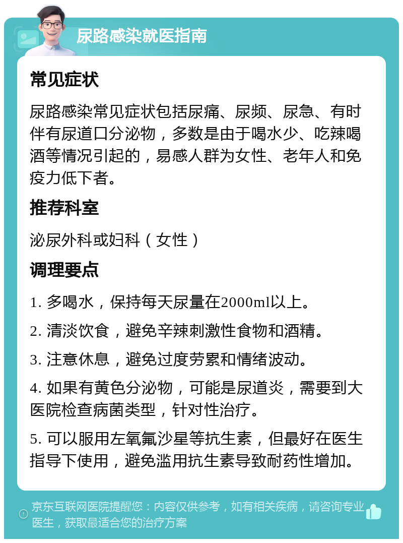 尿路感染就医指南 常见症状 尿路感染常见症状包括尿痛、尿频、尿急、有时伴有尿道口分泌物，多数是由于喝水少、吃辣喝酒等情况引起的，易感人群为女性、老年人和免疫力低下者。 推荐科室 泌尿外科或妇科（女性） 调理要点 1. 多喝水，保持每天尿量在2000ml以上。 2. 清淡饮食，避免辛辣刺激性食物和酒精。 3. 注意休息，避免过度劳累和情绪波动。 4. 如果有黄色分泌物，可能是尿道炎，需要到大医院检查病菌类型，针对性治疗。 5. 可以服用左氧氟沙星等抗生素，但最好在医生指导下使用，避免滥用抗生素导致耐药性增加。