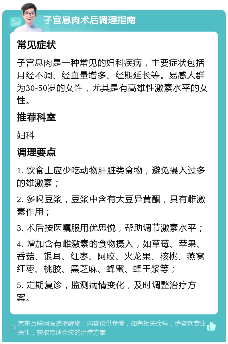 子宫息肉术后调理指南 常见症状 子宫息肉是一种常见的妇科疾病，主要症状包括月经不调、经血量增多、经期延长等。易感人群为30-50岁的女性，尤其是有高雄性激素水平的女性。 推荐科室 妇科 调理要点 1. 饮食上应少吃动物肝脏类食物，避免摄入过多的雄激素； 2. 多喝豆浆，豆浆中含有大豆异黄酮，具有雌激素作用； 3. 术后按医嘱服用优思悦，帮助调节激素水平； 4. 增加含有雌激素的食物摄入，如草莓、苹果、香菇、银耳、红枣、阿胶、火龙果、核桃、燕窝红枣、桃胶、黑芝麻、蜂蜜、蜂王浆等； 5. 定期复诊，监测病情变化，及时调整治疗方案。