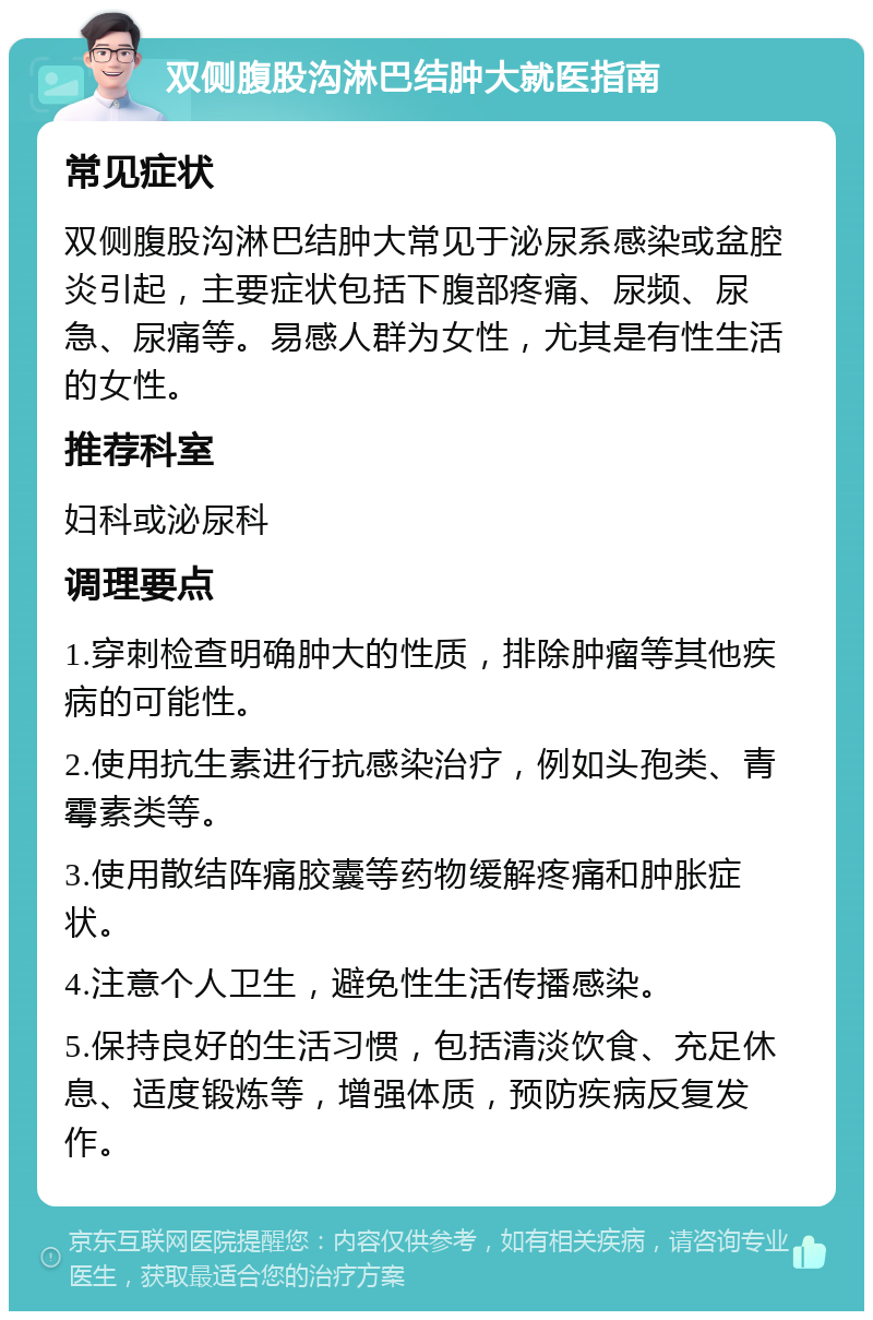 双侧腹股沟淋巴结肿大就医指南 常见症状 双侧腹股沟淋巴结肿大常见于泌尿系感染或盆腔炎引起，主要症状包括下腹部疼痛、尿频、尿急、尿痛等。易感人群为女性，尤其是有性生活的女性。 推荐科室 妇科或泌尿科 调理要点 1.穿刺检查明确肿大的性质，排除肿瘤等其他疾病的可能性。 2.使用抗生素进行抗感染治疗，例如头孢类、青霉素类等。 3.使用散结阵痛胶囊等药物缓解疼痛和肿胀症状。 4.注意个人卫生，避免性生活传播感染。 5.保持良好的生活习惯，包括清淡饮食、充足休息、适度锻炼等，增强体质，预防疾病反复发作。