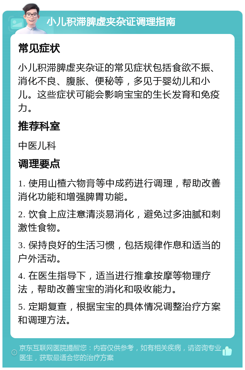 小儿积滞脾虚夹杂证调理指南 常见症状 小儿积滞脾虚夹杂证的常见症状包括食欲不振、消化不良、腹胀、便秘等，多见于婴幼儿和小儿。这些症状可能会影响宝宝的生长发育和免疫力。 推荐科室 中医儿科 调理要点 1. 使用山楂六物膏等中成药进行调理，帮助改善消化功能和增强脾胃功能。 2. 饮食上应注意清淡易消化，避免过多油腻和刺激性食物。 3. 保持良好的生活习惯，包括规律作息和适当的户外活动。 4. 在医生指导下，适当进行推拿按摩等物理疗法，帮助改善宝宝的消化和吸收能力。 5. 定期复查，根据宝宝的具体情况调整治疗方案和调理方法。