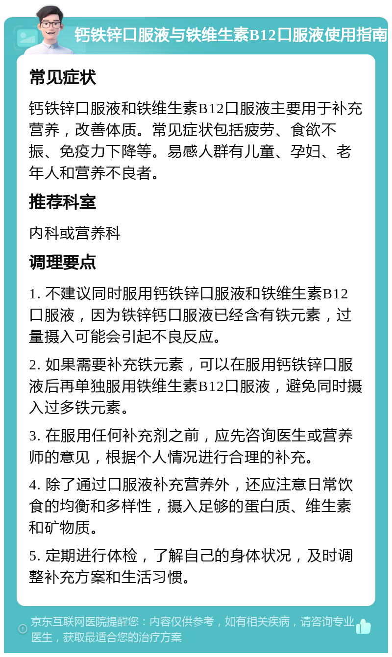 钙铁锌口服液与铁维生素B12口服液使用指南 常见症状 钙铁锌口服液和铁维生素B12口服液主要用于补充营养，改善体质。常见症状包括疲劳、食欲不振、免疫力下降等。易感人群有儿童、孕妇、老年人和营养不良者。 推荐科室 内科或营养科 调理要点 1. 不建议同时服用钙铁锌口服液和铁维生素B12口服液，因为铁锌钙口服液已经含有铁元素，过量摄入可能会引起不良反应。 2. 如果需要补充铁元素，可以在服用钙铁锌口服液后再单独服用铁维生素B12口服液，避免同时摄入过多铁元素。 3. 在服用任何补充剂之前，应先咨询医生或营养师的意见，根据个人情况进行合理的补充。 4. 除了通过口服液补充营养外，还应注意日常饮食的均衡和多样性，摄入足够的蛋白质、维生素和矿物质。 5. 定期进行体检，了解自己的身体状况，及时调整补充方案和生活习惯。