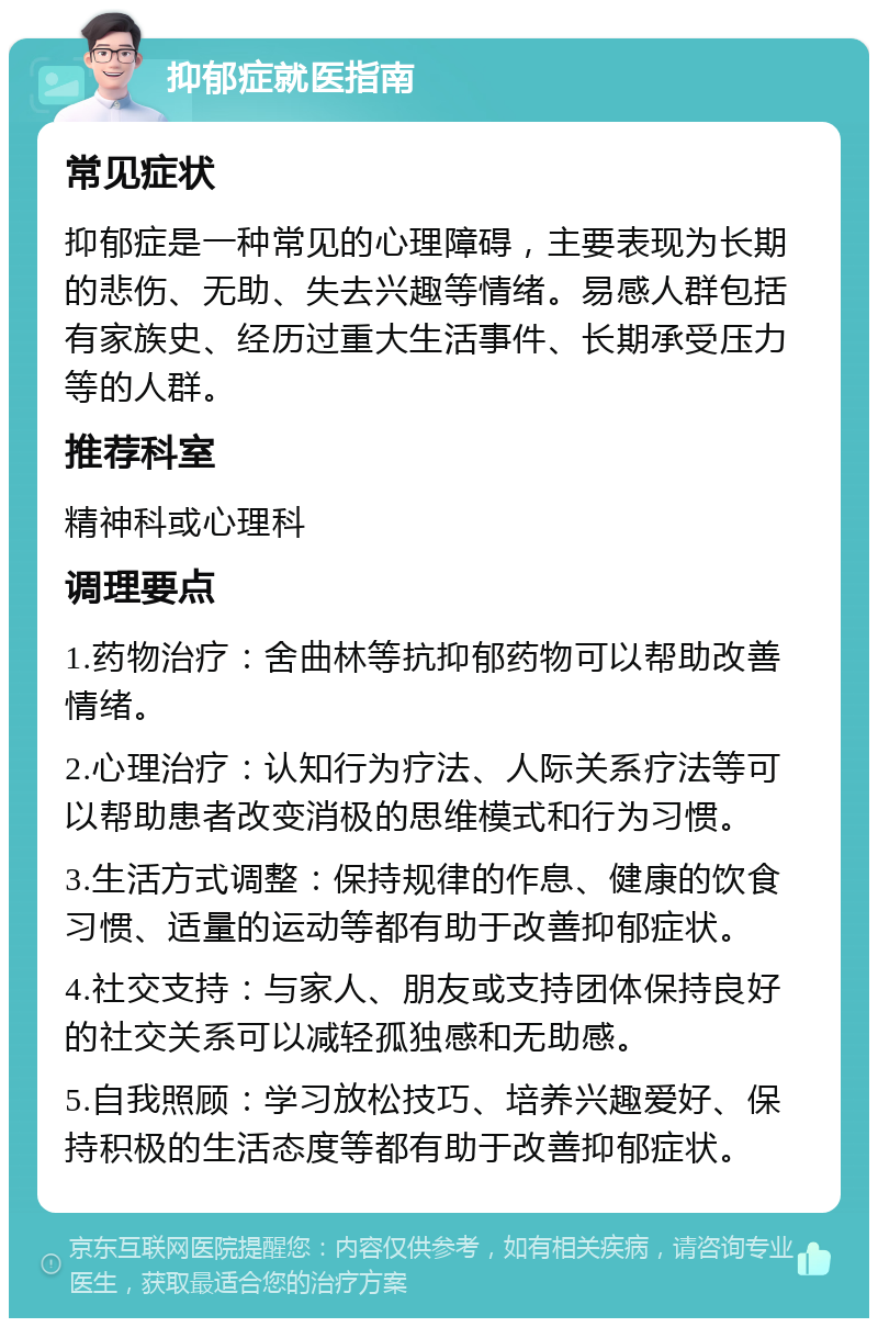 抑郁症就医指南 常见症状 抑郁症是一种常见的心理障碍，主要表现为长期的悲伤、无助、失去兴趣等情绪。易感人群包括有家族史、经历过重大生活事件、长期承受压力等的人群。 推荐科室 精神科或心理科 调理要点 1.药物治疗：舍曲林等抗抑郁药物可以帮助改善情绪。 2.心理治疗：认知行为疗法、人际关系疗法等可以帮助患者改变消极的思维模式和行为习惯。 3.生活方式调整：保持规律的作息、健康的饮食习惯、适量的运动等都有助于改善抑郁症状。 4.社交支持：与家人、朋友或支持团体保持良好的社交关系可以减轻孤独感和无助感。 5.自我照顾：学习放松技巧、培养兴趣爱好、保持积极的生活态度等都有助于改善抑郁症状。