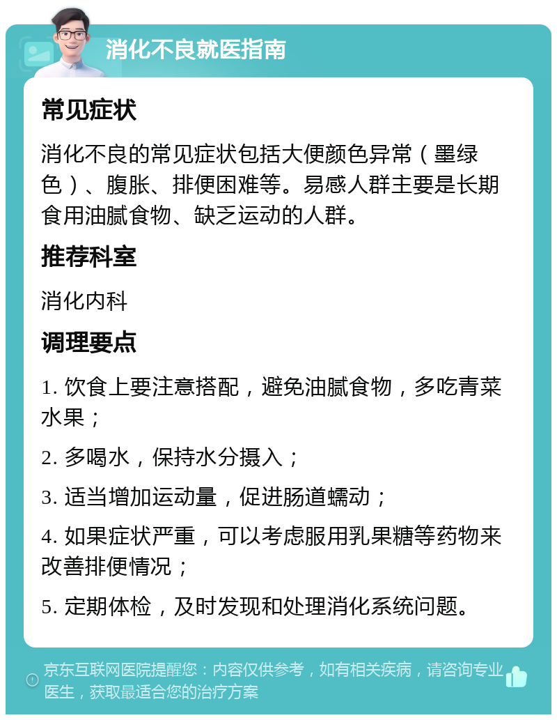 消化不良就医指南 常见症状 消化不良的常见症状包括大便颜色异常（墨绿色）、腹胀、排便困难等。易感人群主要是长期食用油腻食物、缺乏运动的人群。 推荐科室 消化内科 调理要点 1. 饮食上要注意搭配，避免油腻食物，多吃青菜水果； 2. 多喝水，保持水分摄入； 3. 适当增加运动量，促进肠道蠕动； 4. 如果症状严重，可以考虑服用乳果糖等药物来改善排便情况； 5. 定期体检，及时发现和处理消化系统问题。