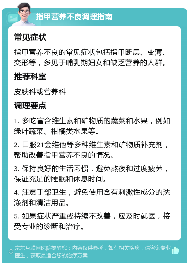 指甲营养不良调理指南 常见症状 指甲营养不良的常见症状包括指甲断层、变薄、变形等，多见于哺乳期妇女和缺乏营养的人群。 推荐科室 皮肤科或营养科 调理要点 1. 多吃富含维生素和矿物质的蔬菜和水果，例如绿叶蔬菜、柑橘类水果等。 2. 口服21金维他等多种维生素和矿物质补充剂，帮助改善指甲营养不良的情况。 3. 保持良好的生活习惯，避免熬夜和过度疲劳，保证充足的睡眠和休息时间。 4. 注意手部卫生，避免使用含有刺激性成分的洗涤剂和清洁用品。 5. 如果症状严重或持续不改善，应及时就医，接受专业的诊断和治疗。