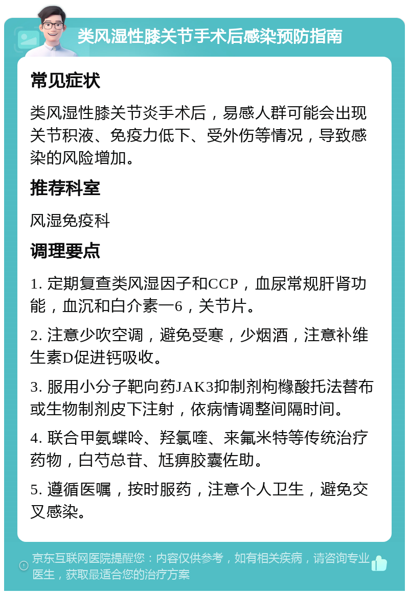 类风湿性膝关节手术后感染预防指南 常见症状 类风湿性膝关节炎手术后，易感人群可能会出现关节积液、免疫力低下、受外伤等情况，导致感染的风险增加。 推荐科室 风湿免疫科 调理要点 1. 定期复查类风湿因子和CCP，血尿常规肝肾功能，血沉和白介素一6，关节片。 2. 注意少吹空调，避免受寒，少烟酒，注意补维生素D促进钙吸收。 3. 服用小分子靶向药JAK3抑制剂枸橼酸托法替布或生物制剂皮下注射，依病情调整间隔时间。 4. 联合甲氨蝶呤、羟氯喹、来氟米特等传统治疗药物，白芍总苷、尪痹胶囊佐助。 5. 遵循医嘱，按时服药，注意个人卫生，避免交叉感染。