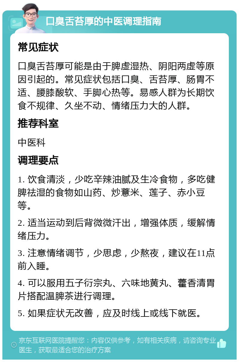 口臭舌苔厚的中医调理指南 常见症状 口臭舌苔厚可能是由于脾虚湿热、阴阳两虚等原因引起的。常见症状包括口臭、舌苔厚、肠胃不适、腰膝酸软、手脚心热等。易感人群为长期饮食不规律、久坐不动、情绪压力大的人群。 推荐科室 中医科 调理要点 1. 饮食清淡，少吃辛辣油腻及生冷食物，多吃健脾祛湿的食物如山药、炒薏米、莲子、赤小豆等。 2. 适当运动到后背微微汗出，增强体质，缓解情绪压力。 3. 注意情绪调节，少思虑，少熬夜，建议在11点前入睡。 4. 可以服用五子衍宗丸、六味地黄丸、藿香清胃片搭配温脾茶进行调理。 5. 如果症状无改善，应及时线上或线下就医。