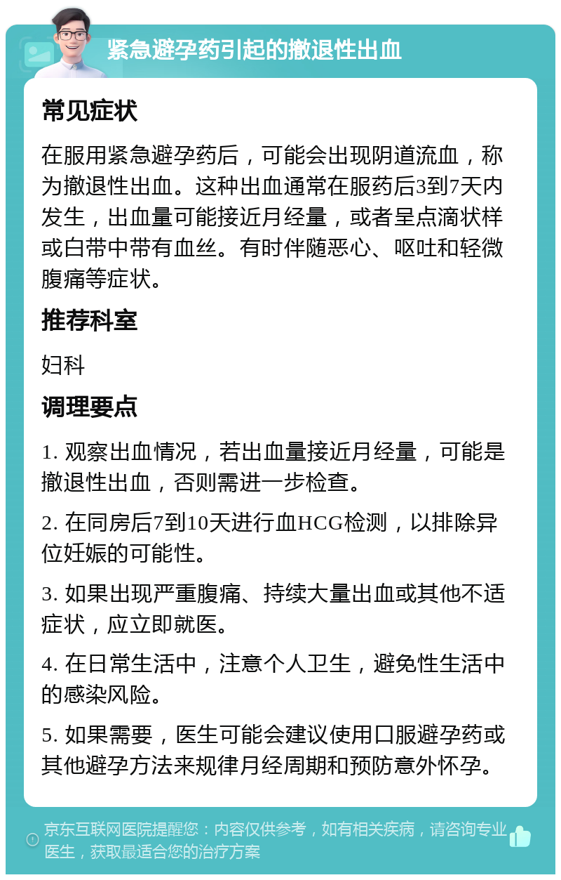 紧急避孕药引起的撤退性出血 常见症状 在服用紧急避孕药后，可能会出现阴道流血，称为撤退性出血。这种出血通常在服药后3到7天内发生，出血量可能接近月经量，或者呈点滴状样或白带中带有血丝。有时伴随恶心、呕吐和轻微腹痛等症状。 推荐科室 妇科 调理要点 1. 观察出血情况，若出血量接近月经量，可能是撤退性出血，否则需进一步检查。 2. 在同房后7到10天进行血HCG检测，以排除异位妊娠的可能性。 3. 如果出现严重腹痛、持续大量出血或其他不适症状，应立即就医。 4. 在日常生活中，注意个人卫生，避免性生活中的感染风险。 5. 如果需要，医生可能会建议使用口服避孕药或其他避孕方法来规律月经周期和预防意外怀孕。