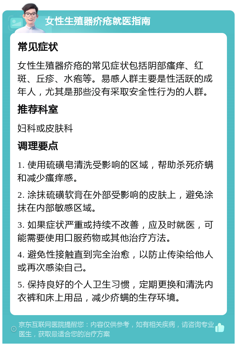 女性生殖器疥疮就医指南 常见症状 女性生殖器疥疮的常见症状包括阴部瘙痒、红斑、丘疹、水疱等。易感人群主要是性活跃的成年人，尤其是那些没有采取安全性行为的人群。 推荐科室 妇科或皮肤科 调理要点 1. 使用硫磺皂清洗受影响的区域，帮助杀死疥螨和减少瘙痒感。 2. 涂抹硫磺软膏在外部受影响的皮肤上，避免涂抹在内部敏感区域。 3. 如果症状严重或持续不改善，应及时就医，可能需要使用口服药物或其他治疗方法。 4. 避免性接触直到完全治愈，以防止传染给他人或再次感染自己。 5. 保持良好的个人卫生习惯，定期更换和清洗内衣裤和床上用品，减少疥螨的生存环境。