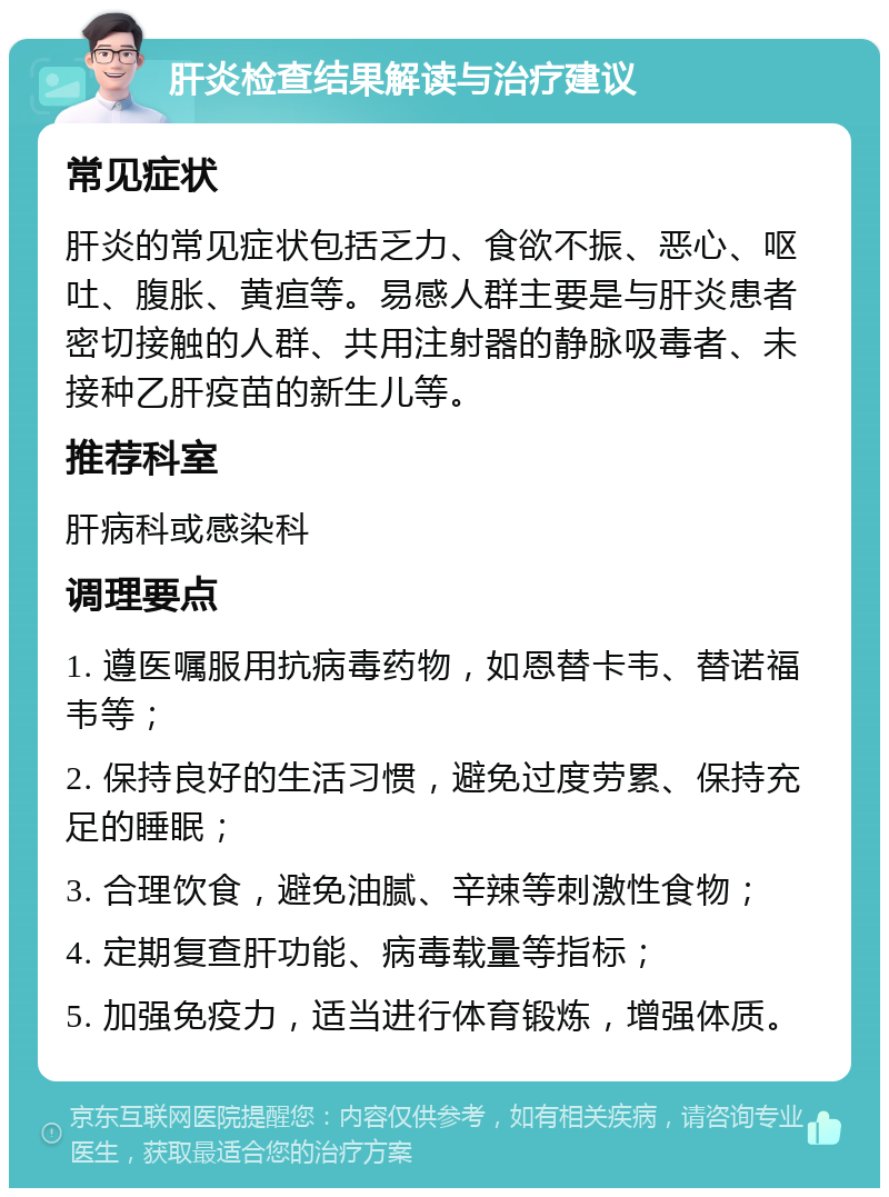 肝炎检查结果解读与治疗建议 常见症状 肝炎的常见症状包括乏力、食欲不振、恶心、呕吐、腹胀、黄疸等。易感人群主要是与肝炎患者密切接触的人群、共用注射器的静脉吸毒者、未接种乙肝疫苗的新生儿等。 推荐科室 肝病科或感染科 调理要点 1. 遵医嘱服用抗病毒药物，如恩替卡韦、替诺福韦等； 2. 保持良好的生活习惯，避免过度劳累、保持充足的睡眠； 3. 合理饮食，避免油腻、辛辣等刺激性食物； 4. 定期复查肝功能、病毒载量等指标； 5. 加强免疫力，适当进行体育锻炼，增强体质。