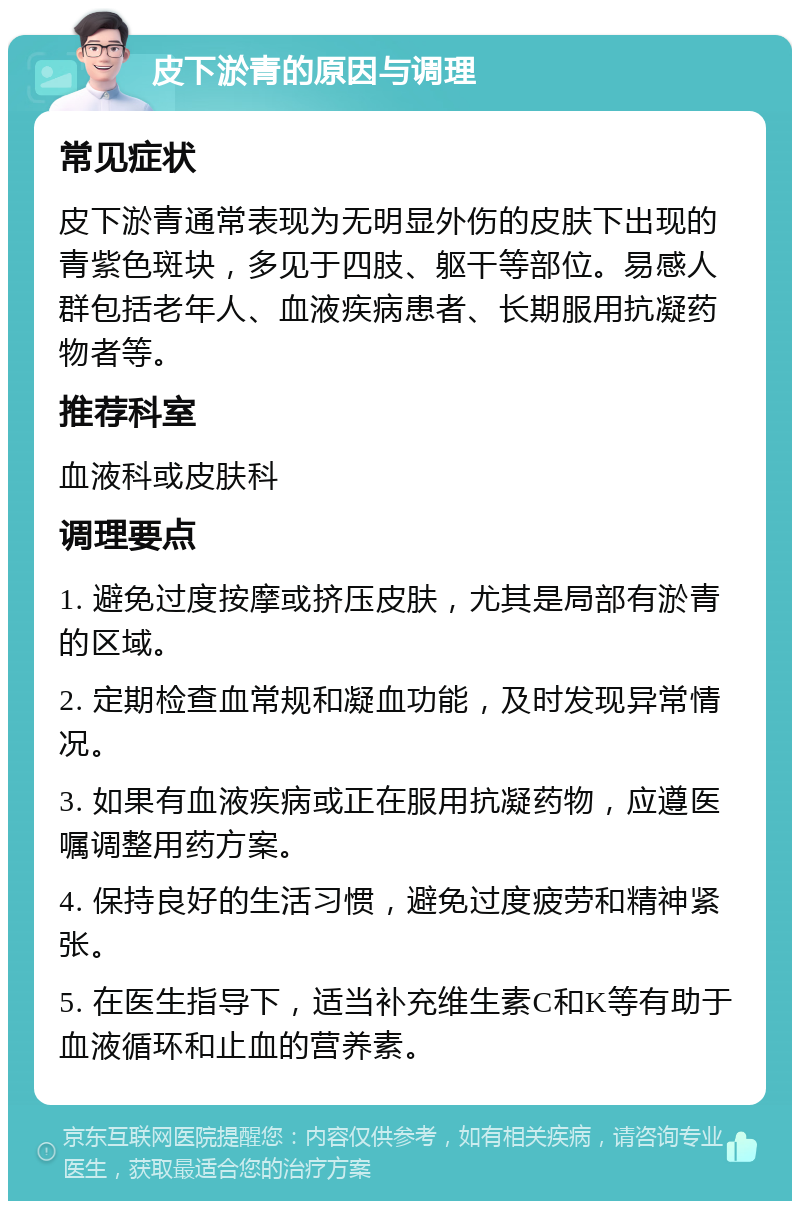 皮下淤青的原因与调理 常见症状 皮下淤青通常表现为无明显外伤的皮肤下出现的青紫色斑块，多见于四肢、躯干等部位。易感人群包括老年人、血液疾病患者、长期服用抗凝药物者等。 推荐科室 血液科或皮肤科 调理要点 1. 避免过度按摩或挤压皮肤，尤其是局部有淤青的区域。 2. 定期检查血常规和凝血功能，及时发现异常情况。 3. 如果有血液疾病或正在服用抗凝药物，应遵医嘱调整用药方案。 4. 保持良好的生活习惯，避免过度疲劳和精神紧张。 5. 在医生指导下，适当补充维生素C和K等有助于血液循环和止血的营养素。