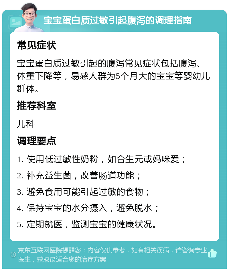 宝宝蛋白质过敏引起腹泻的调理指南 常见症状 宝宝蛋白质过敏引起的腹泻常见症状包括腹泻、体重下降等，易感人群为5个月大的宝宝等婴幼儿群体。 推荐科室 儿科 调理要点 1. 使用低过敏性奶粉，如合生元或妈咪爱； 2. 补充益生菌，改善肠道功能； 3. 避免食用可能引起过敏的食物； 4. 保持宝宝的水分摄入，避免脱水； 5. 定期就医，监测宝宝的健康状况。