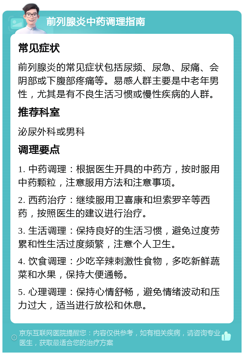 前列腺炎中药调理指南 常见症状 前列腺炎的常见症状包括尿频、尿急、尿痛、会阴部或下腹部疼痛等。易感人群主要是中老年男性，尤其是有不良生活习惯或慢性疾病的人群。 推荐科室 泌尿外科或男科 调理要点 1. 中药调理：根据医生开具的中药方，按时服用中药颗粒，注意服用方法和注意事项。 2. 西药治疗：继续服用卫喜康和坦索罗辛等西药，按照医生的建议进行治疗。 3. 生活调理：保持良好的生活习惯，避免过度劳累和性生活过度频繁，注意个人卫生。 4. 饮食调理：少吃辛辣刺激性食物，多吃新鲜蔬菜和水果，保持大便通畅。 5. 心理调理：保持心情舒畅，避免情绪波动和压力过大，适当进行放松和休息。