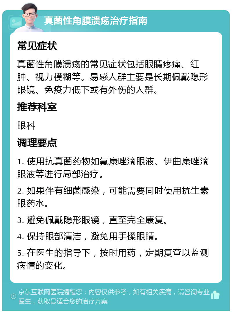 真菌性角膜溃疡治疗指南 常见症状 真菌性角膜溃疡的常见症状包括眼睛疼痛、红肿、视力模糊等。易感人群主要是长期佩戴隐形眼镜、免疫力低下或有外伤的人群。 推荐科室 眼科 调理要点 1. 使用抗真菌药物如氟康唑滴眼液、伊曲康唑滴眼液等进行局部治疗。 2. 如果伴有细菌感染，可能需要同时使用抗生素眼药水。 3. 避免佩戴隐形眼镜，直至完全康复。 4. 保持眼部清洁，避免用手揉眼睛。 5. 在医生的指导下，按时用药，定期复查以监测病情的变化。